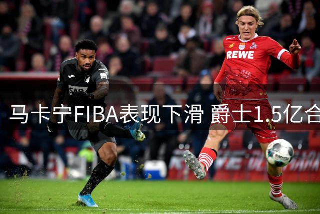 马卡宁FIBA表现下滑 爵士1.5亿合同恐成负担